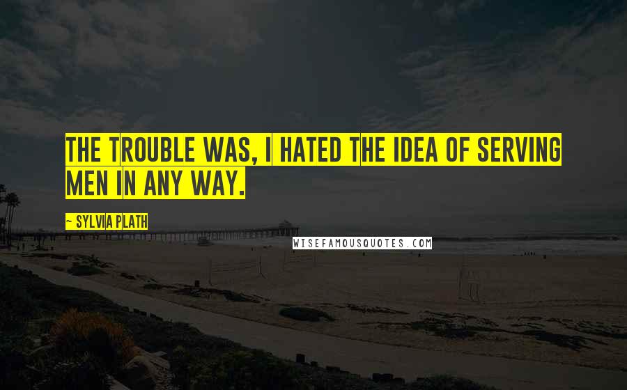 Sylvia Plath Quotes: The trouble was, I hated the idea of serving men in any way.