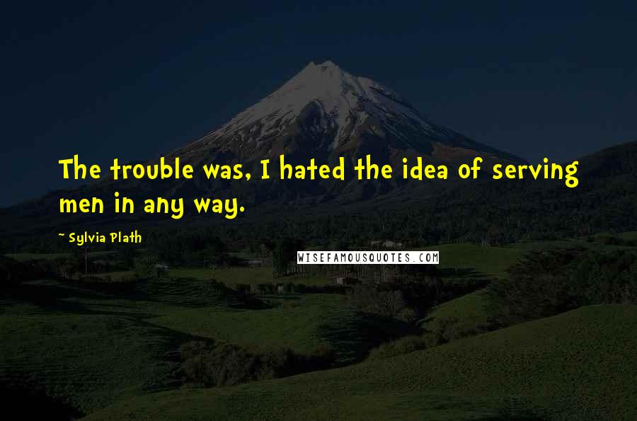 Sylvia Plath Quotes: The trouble was, I hated the idea of serving men in any way.