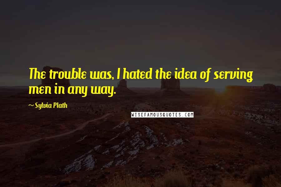 Sylvia Plath Quotes: The trouble was, I hated the idea of serving men in any way.