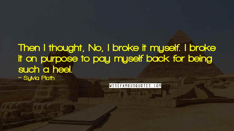 Sylvia Plath Quotes: Then I thought, No, I broke it myself. I broke it on purpose to pay myself back for being such a heel.