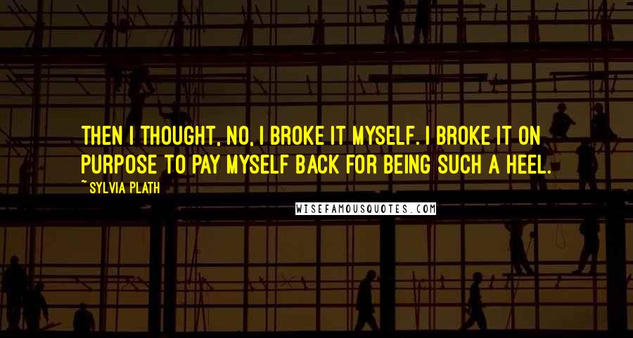 Sylvia Plath Quotes: Then I thought, No, I broke it myself. I broke it on purpose to pay myself back for being such a heel.
