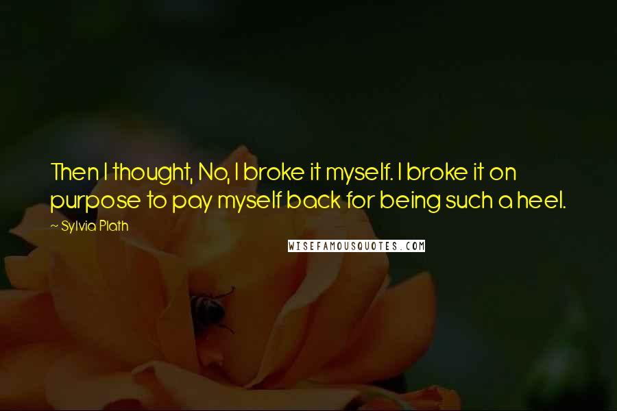 Sylvia Plath Quotes: Then I thought, No, I broke it myself. I broke it on purpose to pay myself back for being such a heel.