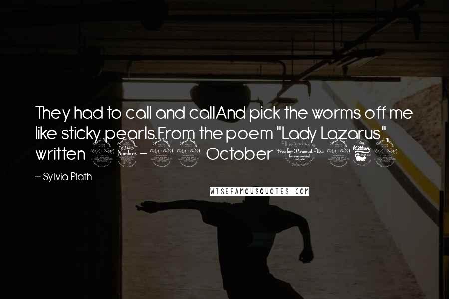 Sylvia Plath Quotes: They had to call and callAnd pick the worms off me like sticky pearls.From the poem "Lady Lazarus", written 23-29 October 1962