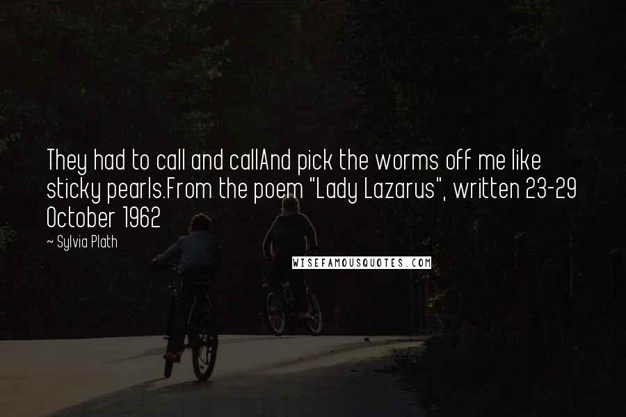 Sylvia Plath Quotes: They had to call and callAnd pick the worms off me like sticky pearls.From the poem "Lady Lazarus", written 23-29 October 1962