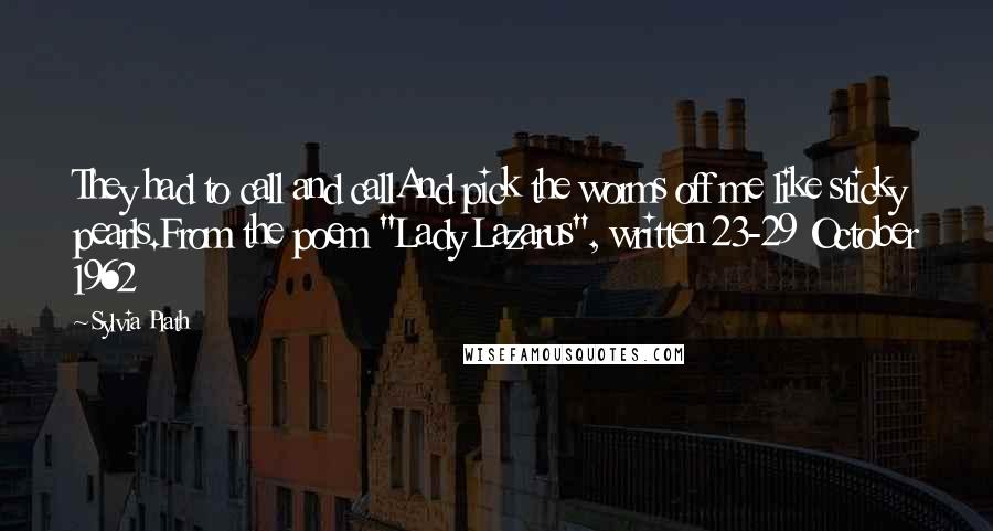 Sylvia Plath Quotes: They had to call and callAnd pick the worms off me like sticky pearls.From the poem "Lady Lazarus", written 23-29 October 1962