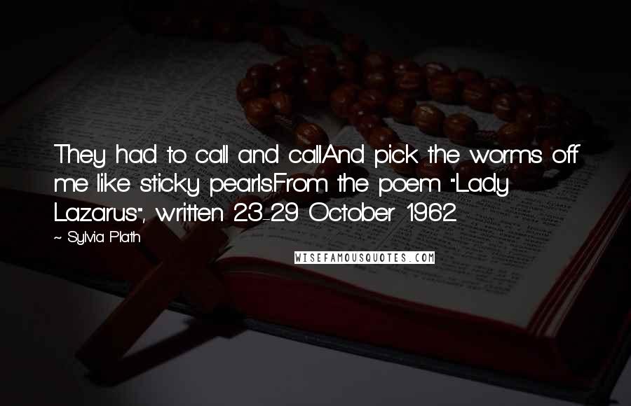 Sylvia Plath Quotes: They had to call and callAnd pick the worms off me like sticky pearls.From the poem "Lady Lazarus", written 23-29 October 1962