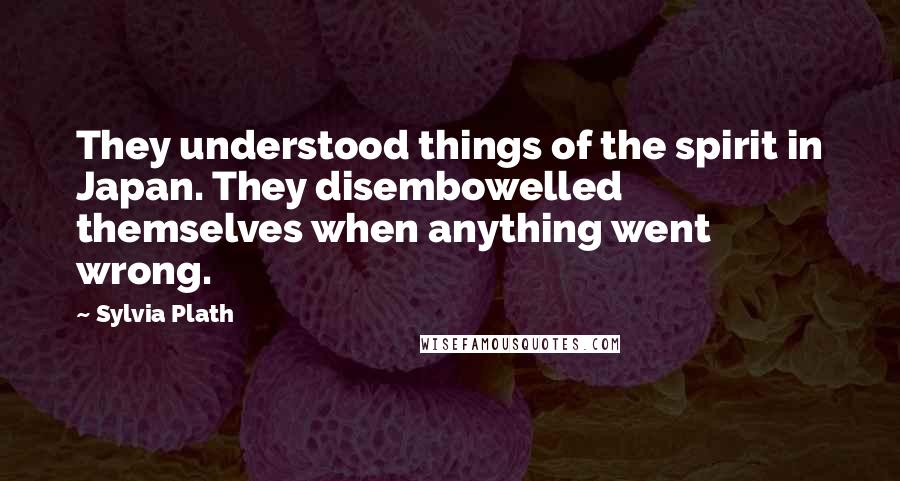 Sylvia Plath Quotes: They understood things of the spirit in Japan. They disembowelled themselves when anything went wrong.