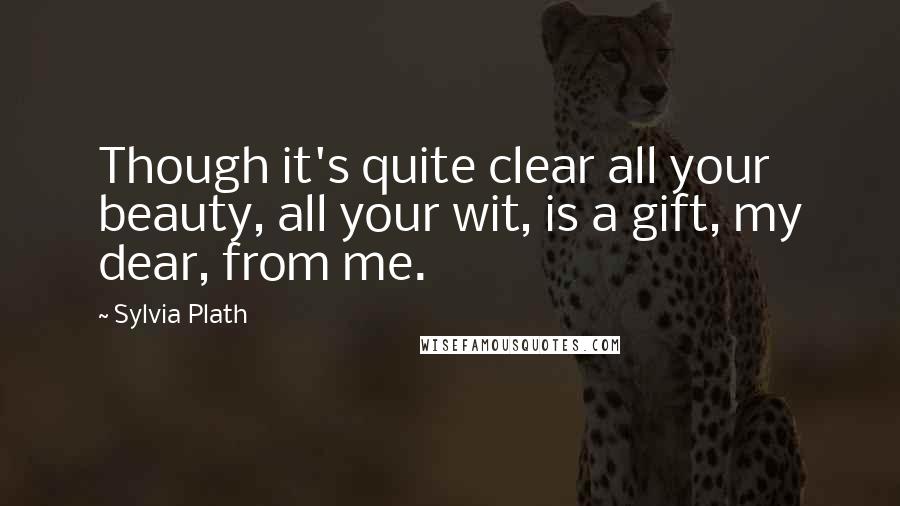 Sylvia Plath Quotes: Though it's quite clear all your beauty, all your wit, is a gift, my dear, from me.