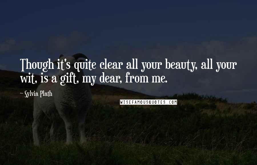 Sylvia Plath Quotes: Though it's quite clear all your beauty, all your wit, is a gift, my dear, from me.
