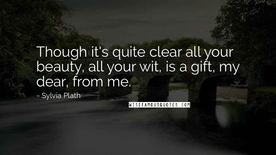 Sylvia Plath Quotes: Though it's quite clear all your beauty, all your wit, is a gift, my dear, from me.