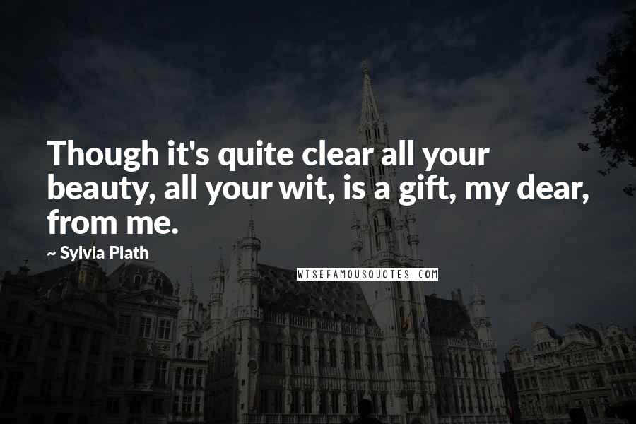 Sylvia Plath Quotes: Though it's quite clear all your beauty, all your wit, is a gift, my dear, from me.