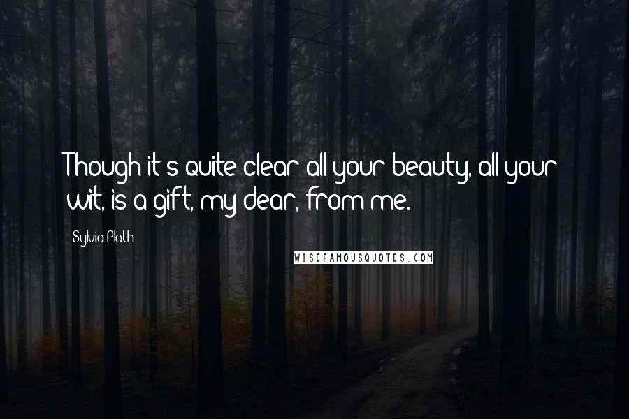 Sylvia Plath Quotes: Though it's quite clear all your beauty, all your wit, is a gift, my dear, from me.