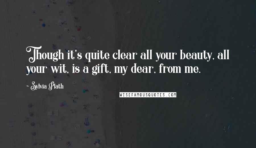 Sylvia Plath Quotes: Though it's quite clear all your beauty, all your wit, is a gift, my dear, from me.