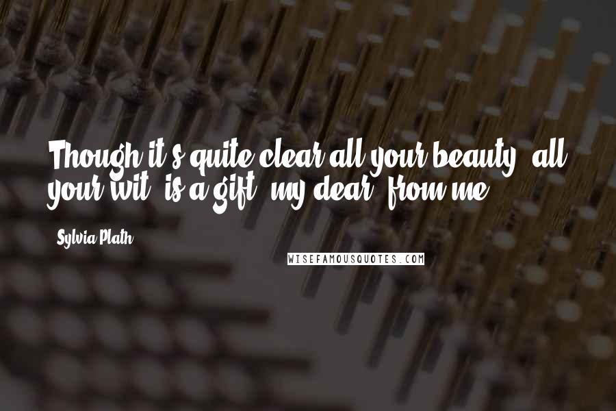 Sylvia Plath Quotes: Though it's quite clear all your beauty, all your wit, is a gift, my dear, from me.