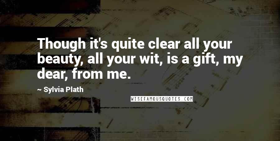 Sylvia Plath Quotes: Though it's quite clear all your beauty, all your wit, is a gift, my dear, from me.