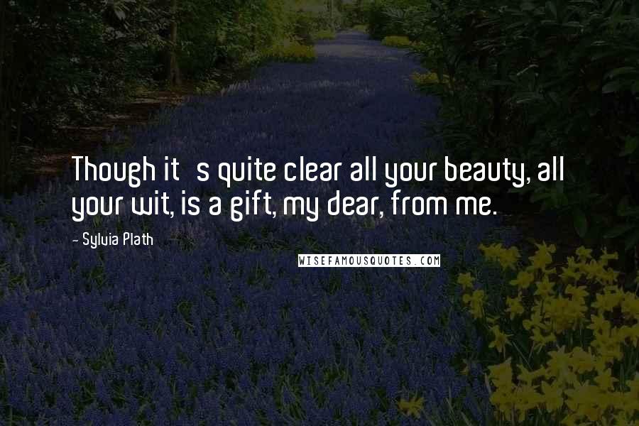Sylvia Plath Quotes: Though it's quite clear all your beauty, all your wit, is a gift, my dear, from me.