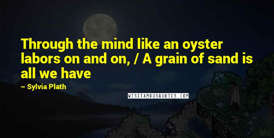 Sylvia Plath Quotes: Through the mind like an oyster labors on and on, / A grain of sand is all we have