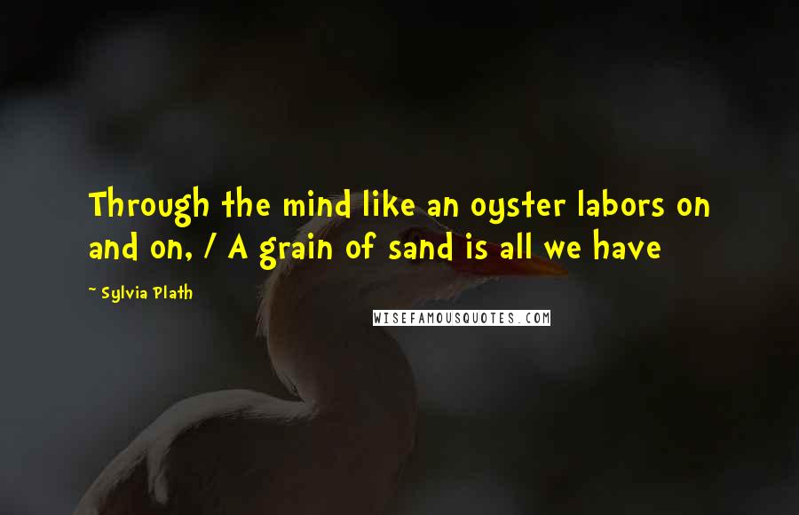 Sylvia Plath Quotes: Through the mind like an oyster labors on and on, / A grain of sand is all we have