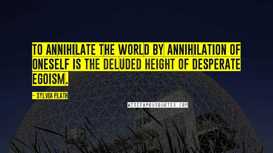 Sylvia Plath Quotes: To annihilate the world by annihilation of oneself is the deluded height of desperate egoism.