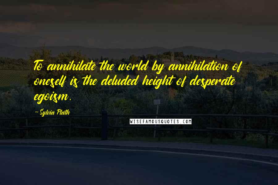 Sylvia Plath Quotes: To annihilate the world by annihilation of oneself is the deluded height of desperate egoism.