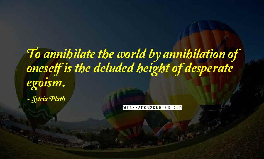 Sylvia Plath Quotes: To annihilate the world by annihilation of oneself is the deluded height of desperate egoism.