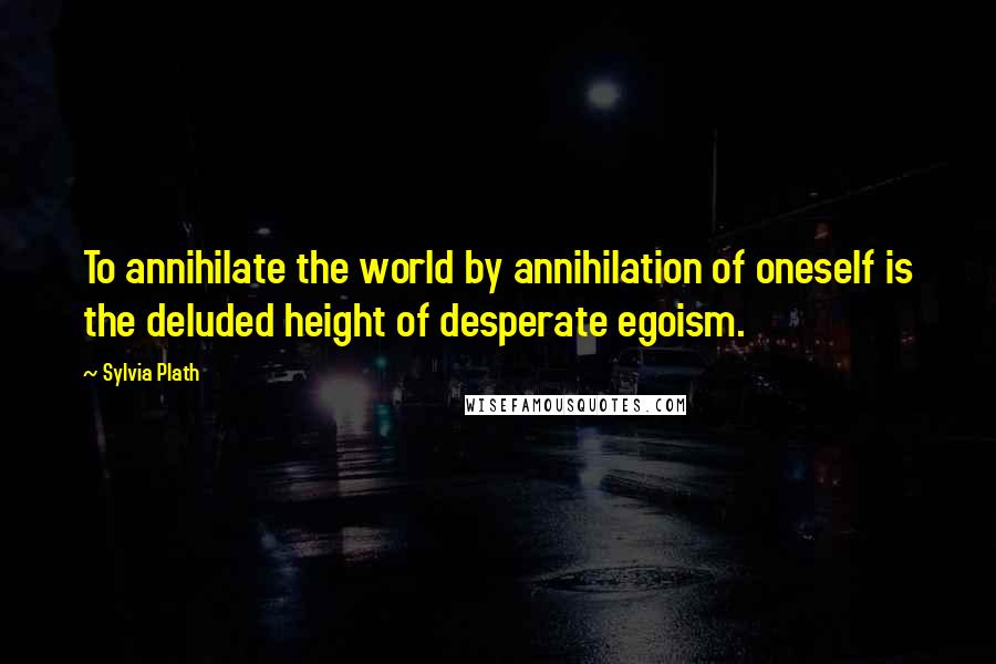 Sylvia Plath Quotes: To annihilate the world by annihilation of oneself is the deluded height of desperate egoism.