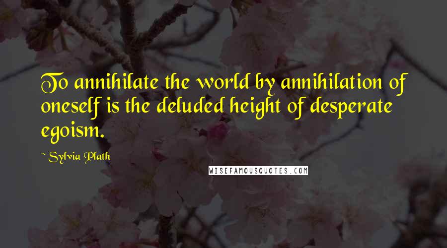 Sylvia Plath Quotes: To annihilate the world by annihilation of oneself is the deluded height of desperate egoism.