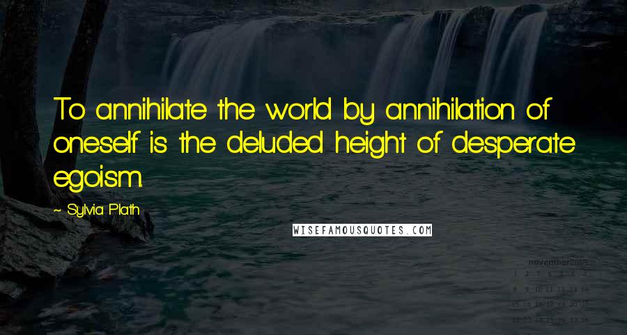 Sylvia Plath Quotes: To annihilate the world by annihilation of oneself is the deluded height of desperate egoism.