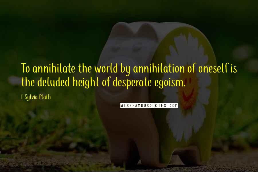 Sylvia Plath Quotes: To annihilate the world by annihilation of oneself is the deluded height of desperate egoism.