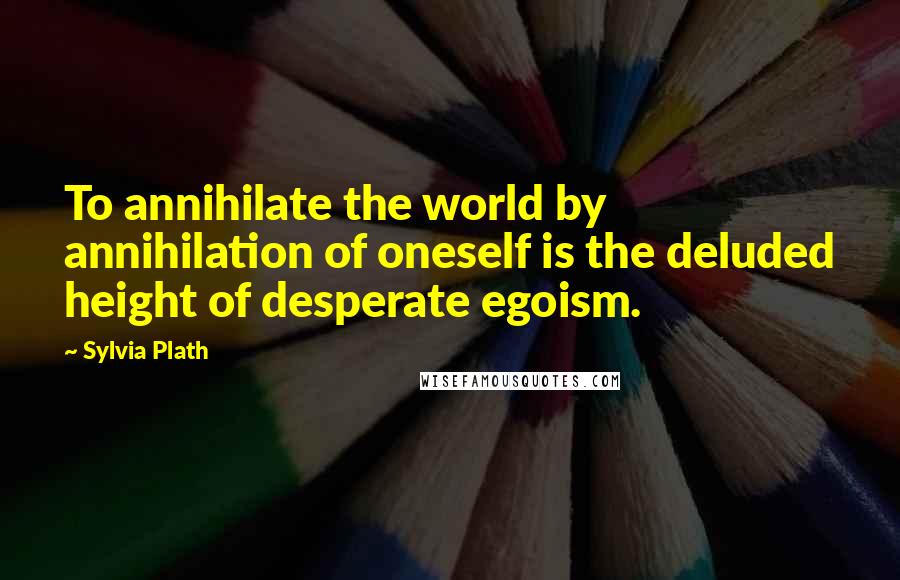 Sylvia Plath Quotes: To annihilate the world by annihilation of oneself is the deluded height of desperate egoism.