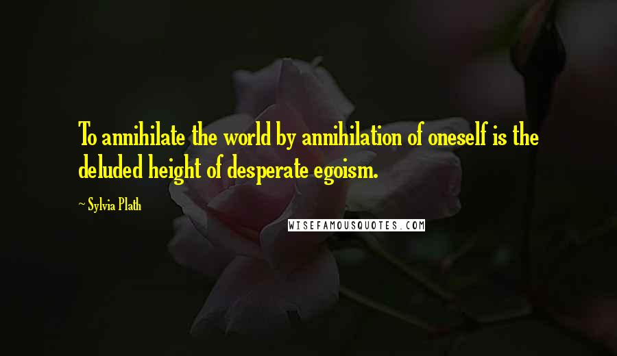 Sylvia Plath Quotes: To annihilate the world by annihilation of oneself is the deluded height of desperate egoism.