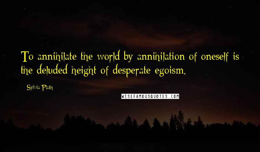 Sylvia Plath Quotes: To annihilate the world by annihilation of oneself is the deluded height of desperate egoism.