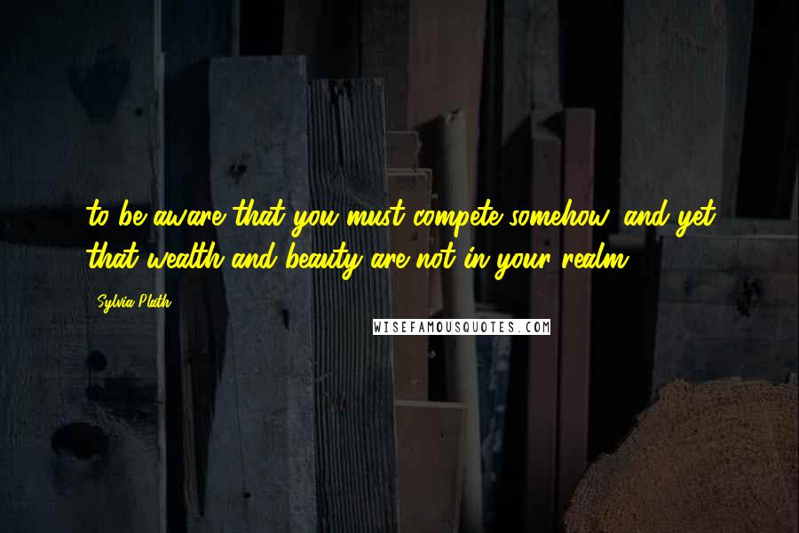 Sylvia Plath Quotes: to be aware that you must compete somehow, and yet that wealth and beauty are not in your realm.