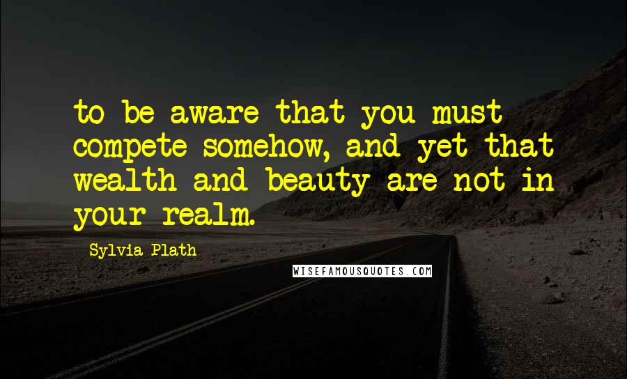 Sylvia Plath Quotes: to be aware that you must compete somehow, and yet that wealth and beauty are not in your realm.