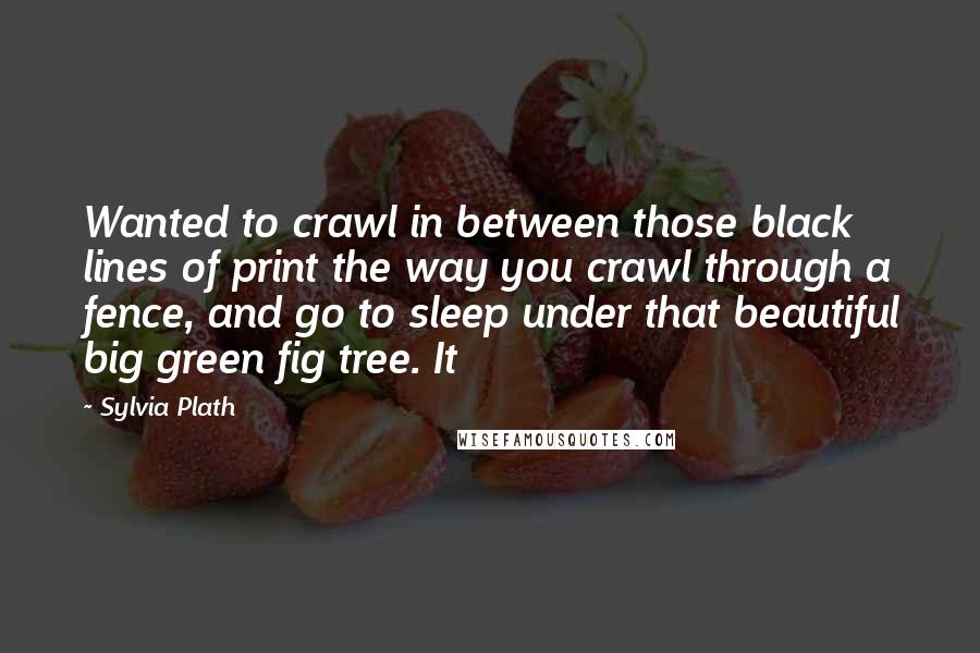 Sylvia Plath Quotes: Wanted to crawl in between those black lines of print the way you crawl through a fence, and go to sleep under that beautiful big green fig tree. It