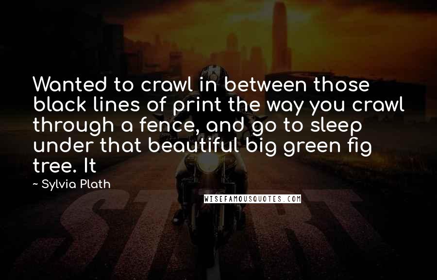 Sylvia Plath Quotes: Wanted to crawl in between those black lines of print the way you crawl through a fence, and go to sleep under that beautiful big green fig tree. It