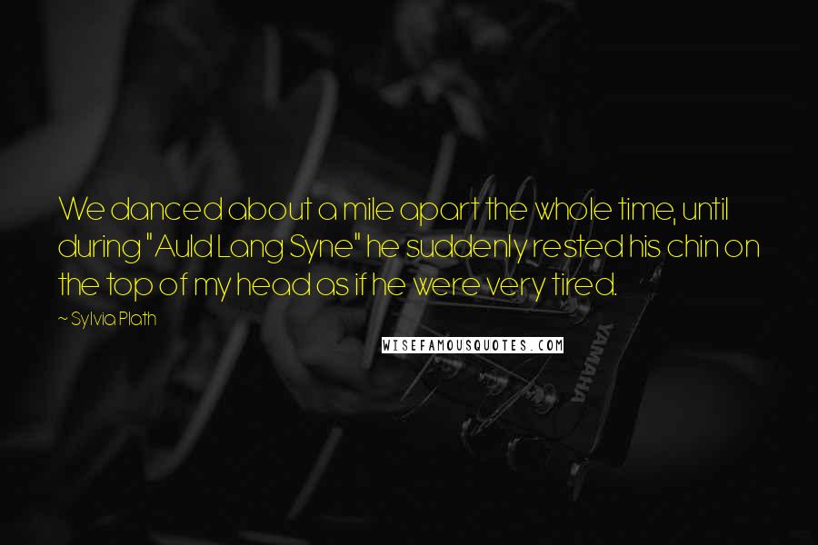 Sylvia Plath Quotes: We danced about a mile apart the whole time, until during "Auld Lang Syne" he suddenly rested his chin on the top of my head as if he were very tired.