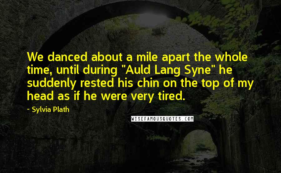 Sylvia Plath Quotes: We danced about a mile apart the whole time, until during "Auld Lang Syne" he suddenly rested his chin on the top of my head as if he were very tired.