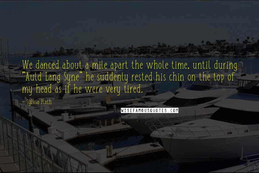 Sylvia Plath Quotes: We danced about a mile apart the whole time, until during "Auld Lang Syne" he suddenly rested his chin on the top of my head as if he were very tired.