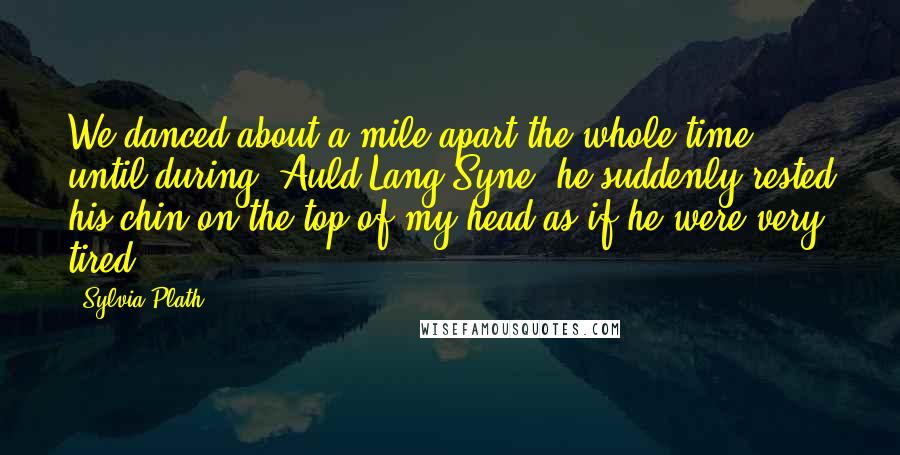 Sylvia Plath Quotes: We danced about a mile apart the whole time, until during "Auld Lang Syne" he suddenly rested his chin on the top of my head as if he were very tired.