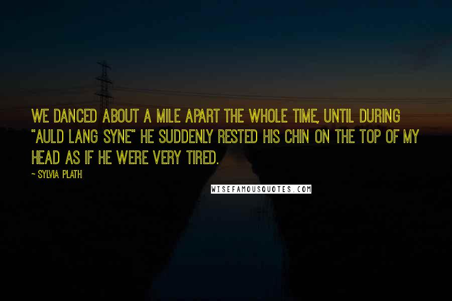 Sylvia Plath Quotes: We danced about a mile apart the whole time, until during "Auld Lang Syne" he suddenly rested his chin on the top of my head as if he were very tired.