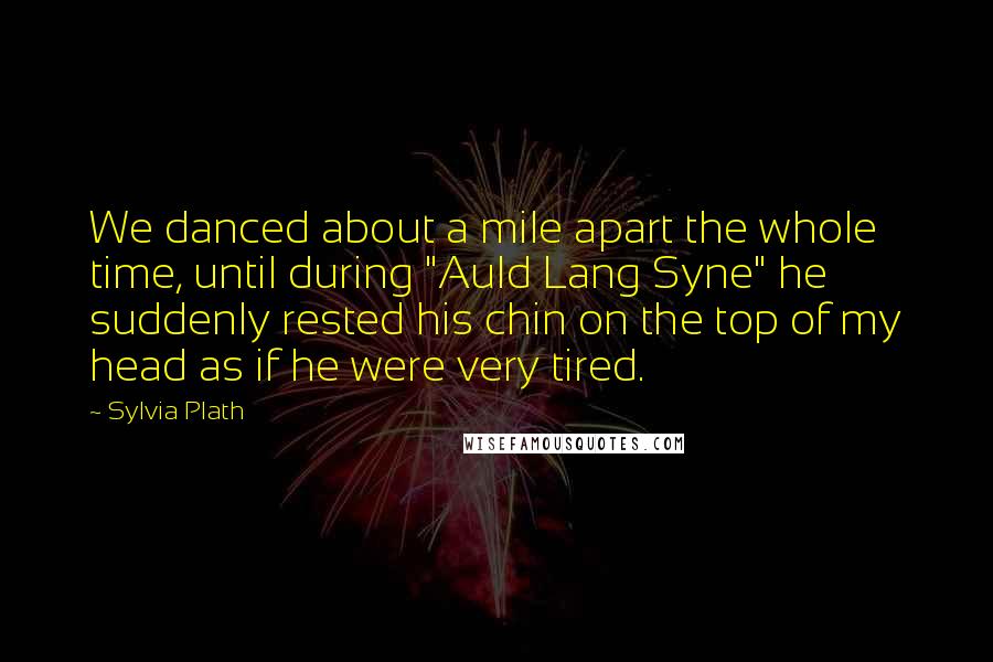 Sylvia Plath Quotes: We danced about a mile apart the whole time, until during "Auld Lang Syne" he suddenly rested his chin on the top of my head as if he were very tired.