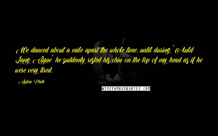 Sylvia Plath Quotes: We danced about a mile apart the whole time, until during "Auld Lang Syne" he suddenly rested his chin on the top of my head as if he were very tired.