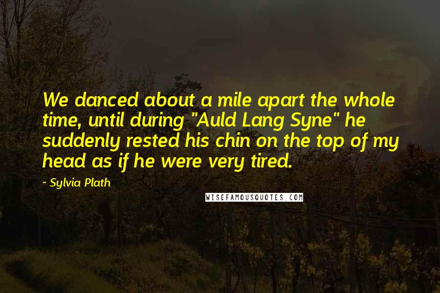 Sylvia Plath Quotes: We danced about a mile apart the whole time, until during "Auld Lang Syne" he suddenly rested his chin on the top of my head as if he were very tired.