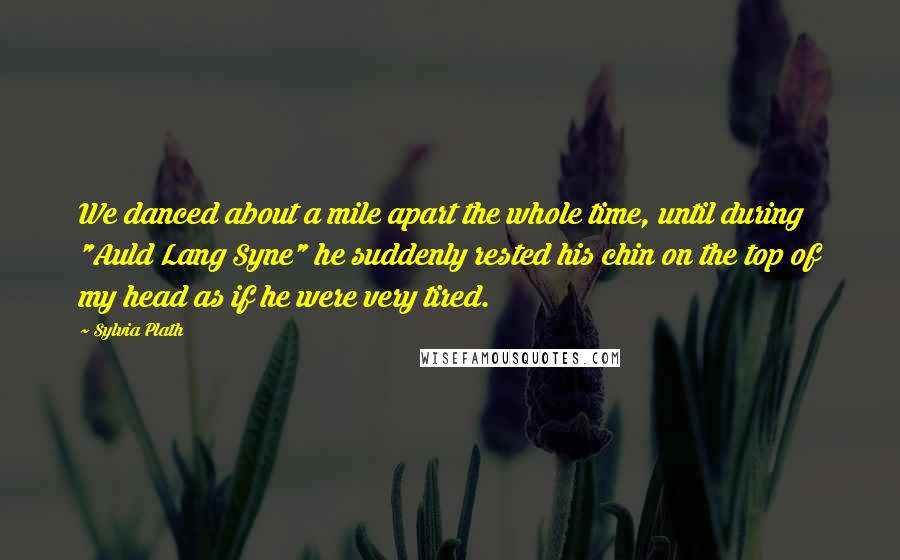 Sylvia Plath Quotes: We danced about a mile apart the whole time, until during "Auld Lang Syne" he suddenly rested his chin on the top of my head as if he were very tired.