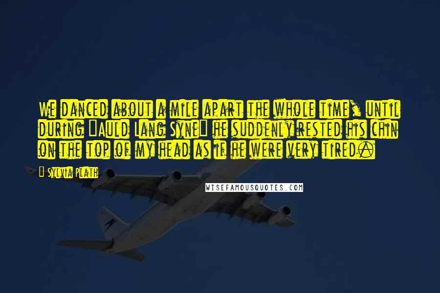 Sylvia Plath Quotes: We danced about a mile apart the whole time, until during "Auld Lang Syne" he suddenly rested his chin on the top of my head as if he were very tired.
