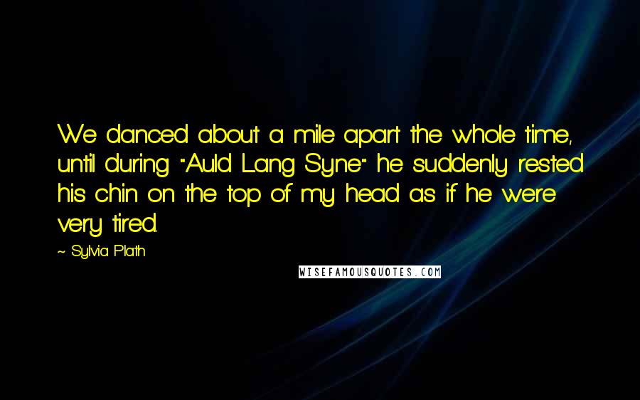 Sylvia Plath Quotes: We danced about a mile apart the whole time, until during "Auld Lang Syne" he suddenly rested his chin on the top of my head as if he were very tired.