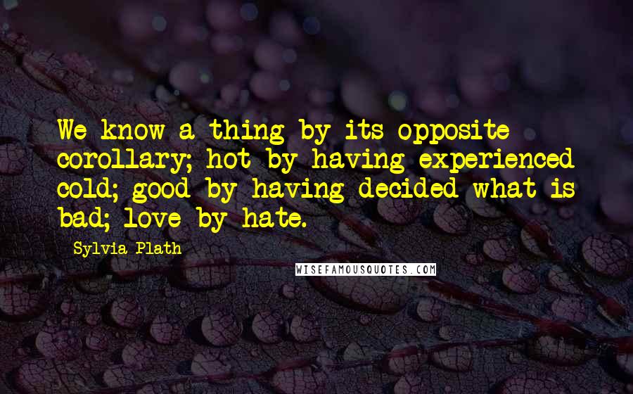 Sylvia Plath Quotes: We know a thing by its opposite corollary; hot by having experienced cold; good by having decided what is bad; love by hate.