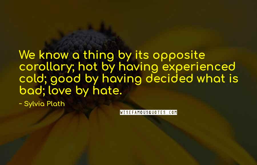 Sylvia Plath Quotes: We know a thing by its opposite corollary; hot by having experienced cold; good by having decided what is bad; love by hate.