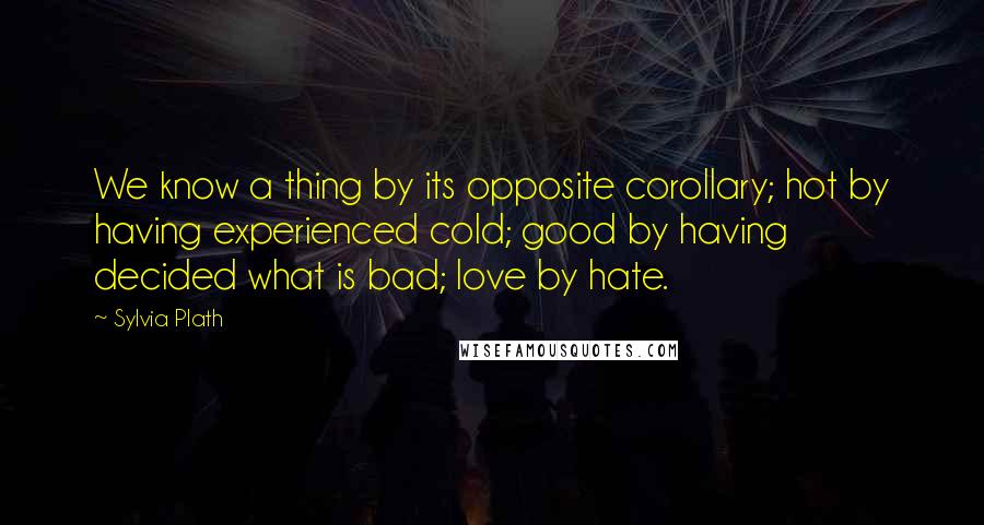 Sylvia Plath Quotes: We know a thing by its opposite corollary; hot by having experienced cold; good by having decided what is bad; love by hate.